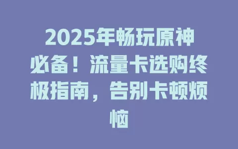 2025年畅玩原神必备！流量卡选购终极指南，告别卡顿烦恼