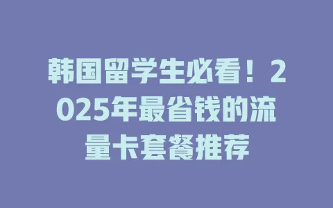 韩国留学生必看！2025年最省钱的流量卡套餐推荐