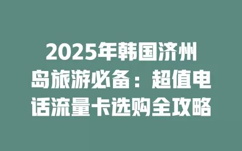 2025年韩国济州岛旅游必备：超值电话流量卡选购全攻略