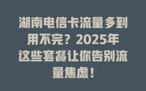 湖南电信卡流量多到用不完？2025年这些套餐让你告别流量焦虑！