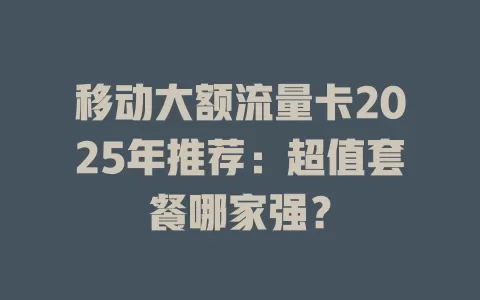 移动大额流量卡2025年推荐：超值套餐哪家强？