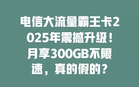 电信大流量霸王卡2025年震撼升级！月享300GB不限速，真的假的？