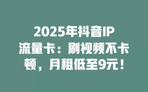 2025年抖音IP流量卡：刷视频不卡顿，月租低至9元！