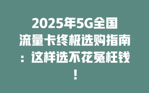 2025年5G全国流量卡终极选购指南：这样选不花冤枉钱！