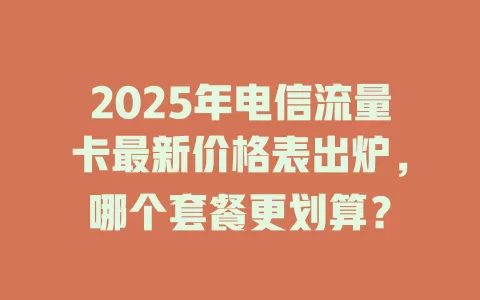 2025年电信流量卡最新价格表出炉,哪个套餐更划算?