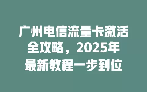 广州电信流量卡激活全攻略，2025年最新教程一步到位