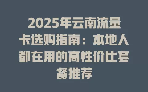 2025年云南流量卡选购指南：本地人都在用的高性价比套餐推荐