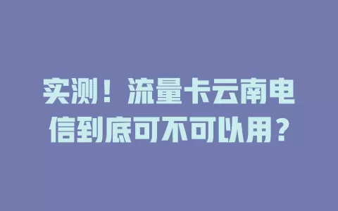 实测！流量卡云南电信到底可不可以用？