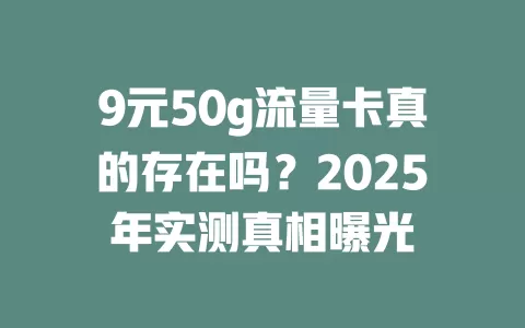 9元50g流量卡真的存在吗？2025年实测真相曝光