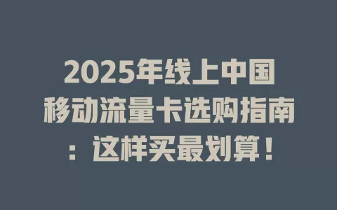 2025年线上中国移动流量卡选购指南：这样买最划算！