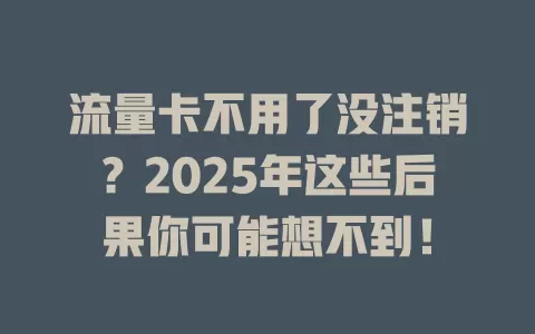 流量卡不用了没注销？2025年这些后果你可能想不到！