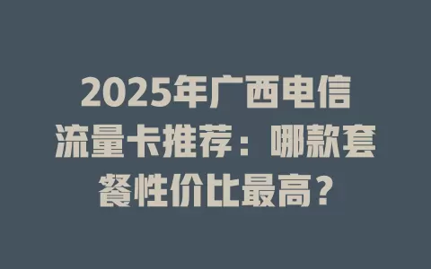 2025年广西电信流量卡推荐：哪款套餐性价比最高？