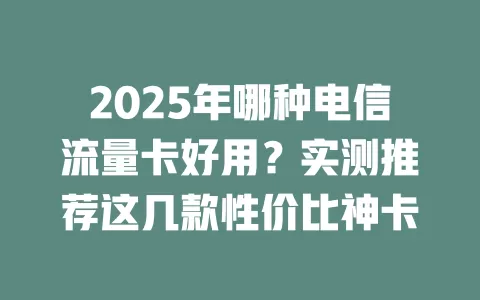 2025年哪种电信流量卡好用？实测推荐这几款性价比神卡