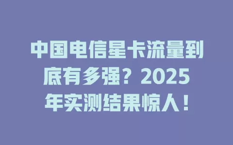 中国电信星卡流量到底有多强？2025年实测结果惊人！