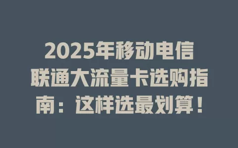 2025年移动电信联通大流量卡选购指南:这样选最划算!