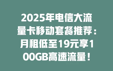 2025年电信大流量卡移动套餐推荐：月租低至19元享100GB高速流量！
