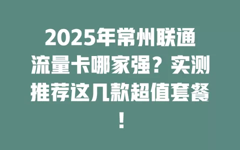 2025年常州联通流量卡哪家强？实测推荐这几款超值套餐！