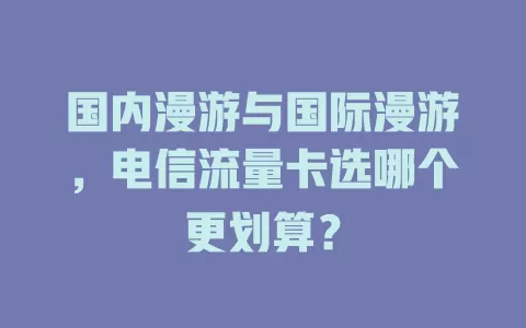 国内漫游与国际漫游，电信流量卡选哪个更划算？