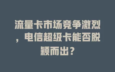 流量卡市场竞争激烈，电信超级卡能否脱颖而出？