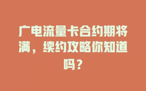 广电流量卡合约期将满，续约攻略你知道吗？