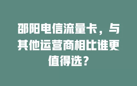 邵阳电信流量卡，与其他运营商相比谁更值得选？