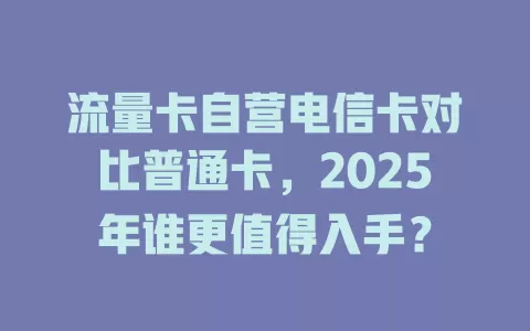 流量卡自营电信卡对比普通卡，2025年谁更值得入手？