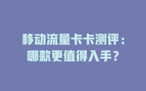 移动流量卡卡测评：哪款更值得入手？