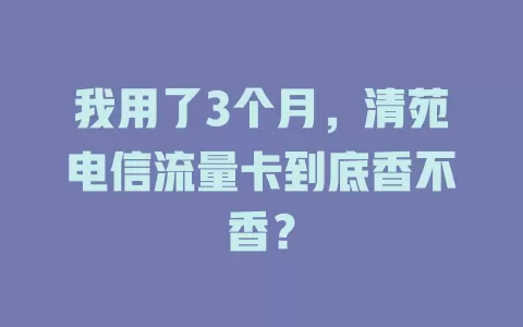 我用了3个月，清苑电信流量卡到底香不香？
