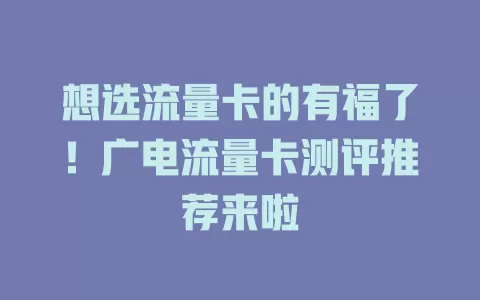 想选流量卡的有福了！广电流量卡测评推荐来啦