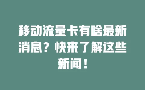 移动流量卡有啥最新消息？快来了解这些新闻！