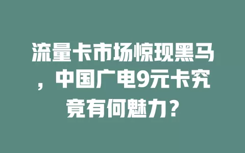流量卡市场惊现黑马，中国广电9元卡究竟有何魅力？