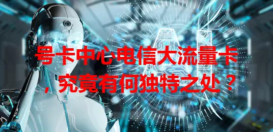 号卡中心电信大流量卡，究竟有何独特之处？