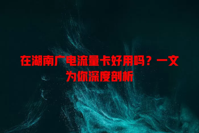 在湖南广电流量卡好用吗？一文为你深度剖析
