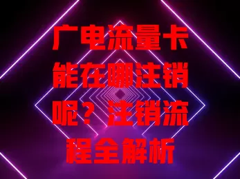 广电流量卡能在哪注销呢？注销流程全解析
