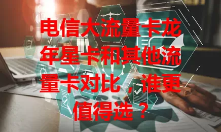 电信大流量卡龙年星卡和其他流量卡对比，谁更值得选？