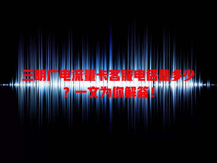 三明广电流量卡客服电话是多少？一文为你解答！