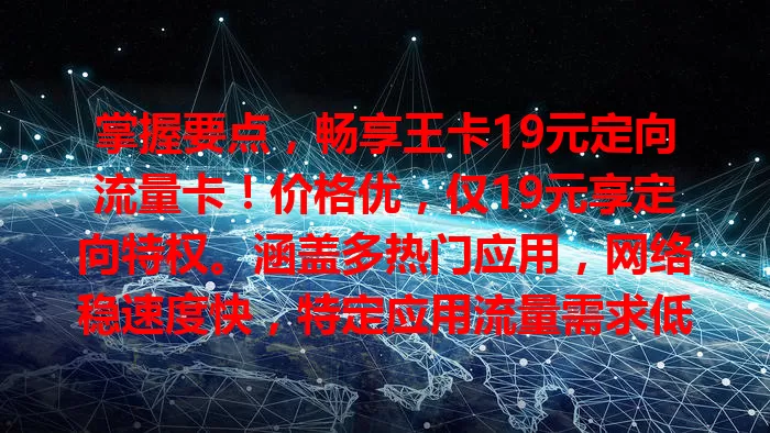 掌握要点，畅享王卡19元定向流量卡！价格优，仅19元享定向特权。涵盖多热门应用，网络稳速度快，特定应用流量需求低价格满足，无惧流量费，实现流量自由！
