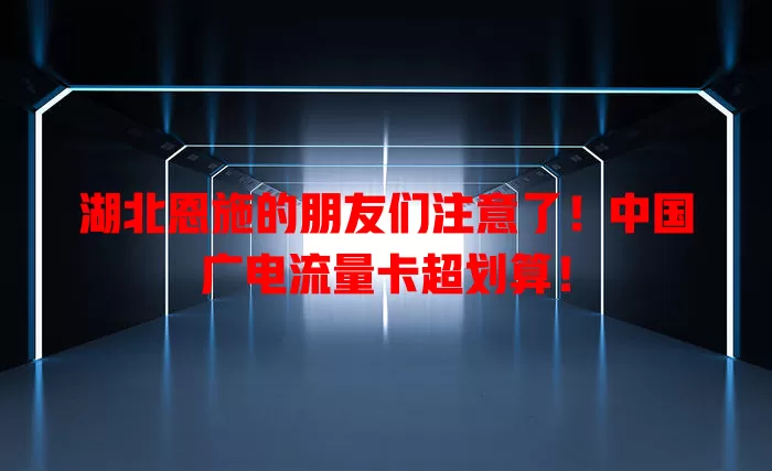 湖北恩施的朋友们注意了！中国广电流量卡超划算！