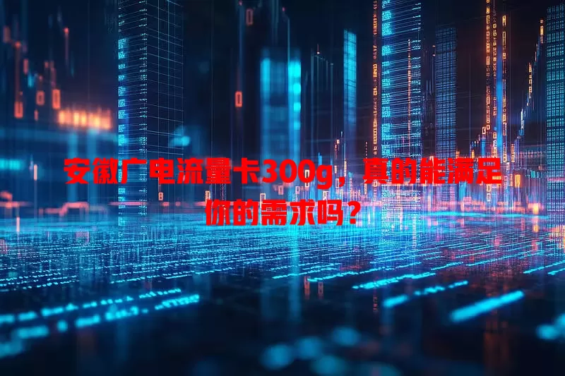 安徽广电流量卡300g，真的能满足你的需求吗？