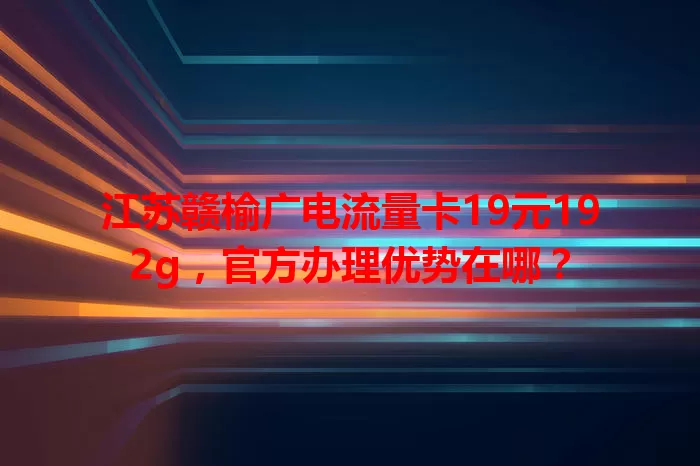 江苏赣榆广电流量卡19元192g，官方办理优势在哪？