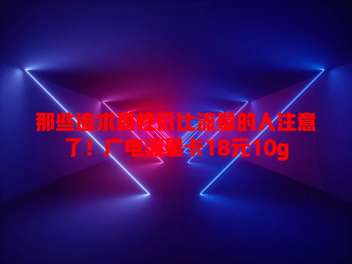 那些追求高性价比流量的人注意了！广电流量卡18元10g