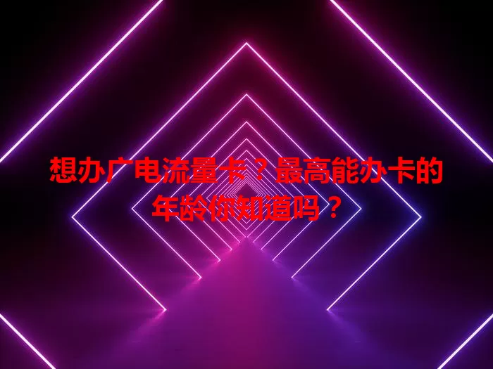 想办广电流量卡？最高能办卡的年龄你知道吗？