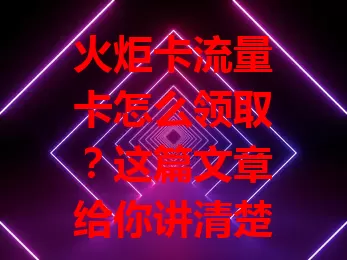 火炬卡流量卡怎么领取？这篇文章给你讲清楚！
