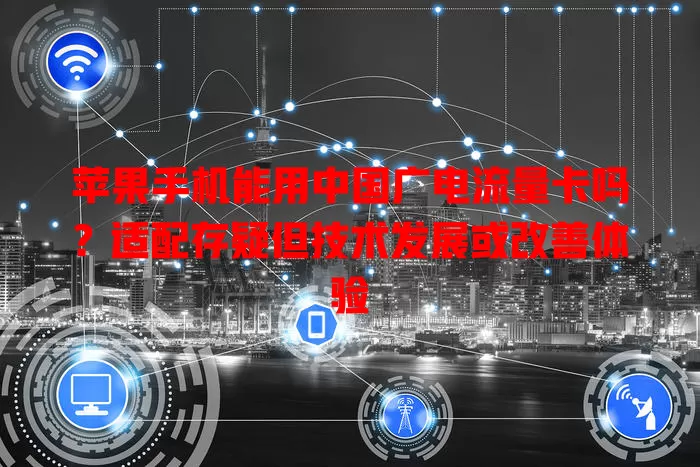 苹果手机能用中国广电流量卡吗？适配存疑但技术发展或改善体验