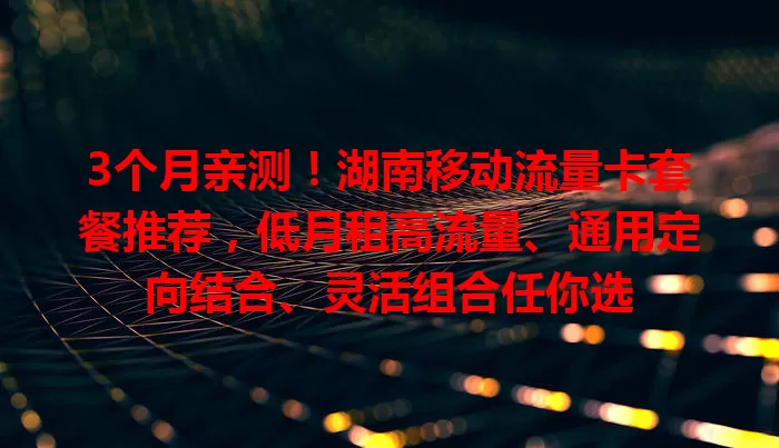 3个月亲测！湖南移动流量卡套餐推荐，低月租高流量、通用定向结合、灵活组合任你选