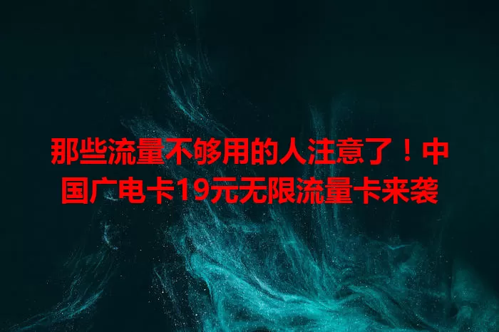 那些流量不够用的人注意了！中国广电卡19元无限流量卡来袭