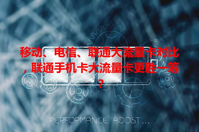 移动、电信、联通大流量卡对比，联通手机卡大流量卡更胜一筹？