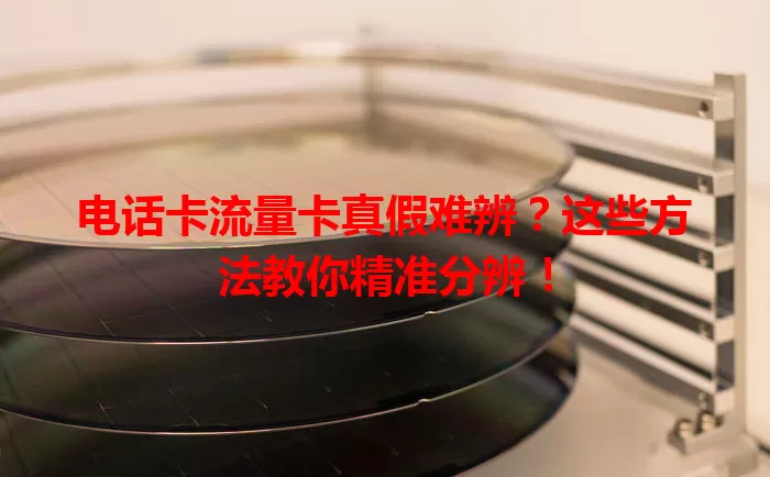 电话卡流量卡真假难辨？这些方法教你精准分辨！