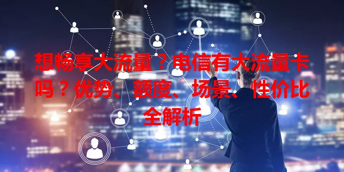 想畅享大流量？电信有大流量卡吗？优势、额度、场景、性价比全解析