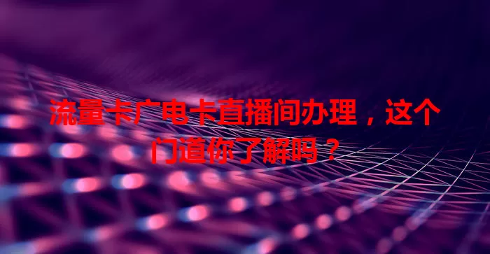 流量卡广电卡直播间办理，这个门道你了解吗？